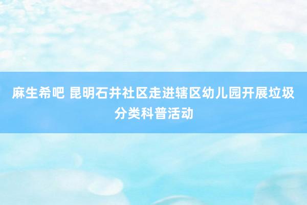 麻生希吧 昆明石井社区走进辖区幼儿园开展垃圾分类科普活动
