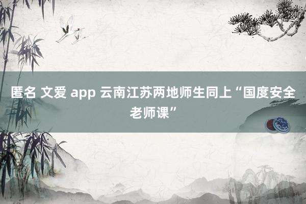 匿名 文爱 app 云南江苏两地师生同上“国度安全老师课”