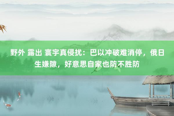 野外 露出 寰宇真侵扰：巴以冲破难消停，俄日生嫌隙，好意思自家也防不胜防