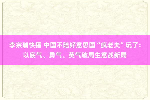 李宗瑞快播 中国不陪好意思国“疯老夫”玩了：以底气、勇气、英气破局生意战新局
