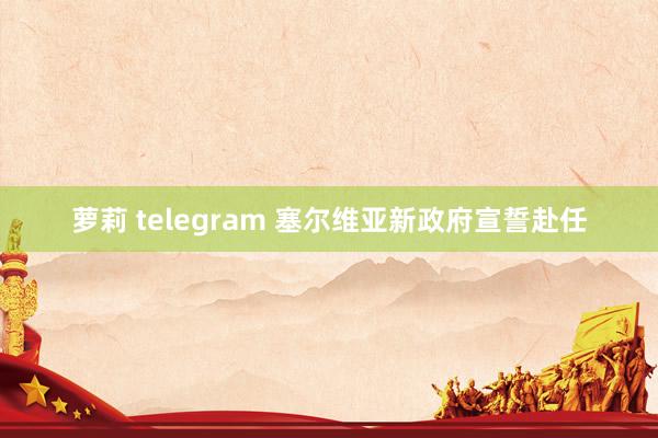 萝莉 telegram 塞尔维亚新政府宣誓赴任