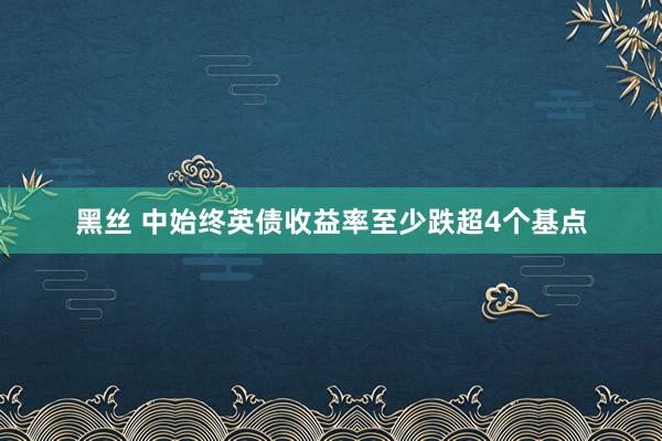 黑丝 中始终英债收益率至少跌超4个基点