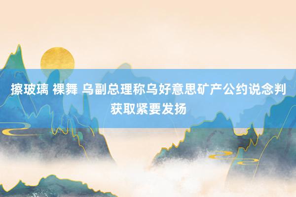 擦玻璃 裸舞 乌副总理称乌好意思矿产公约说念判获取紧要发扬