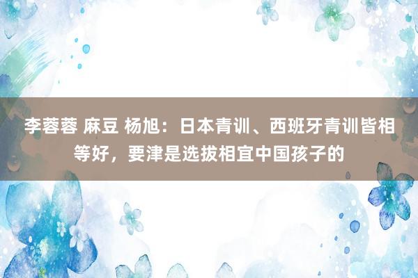 李蓉蓉 麻豆 杨旭：日本青训、西班牙青训皆相等好，要津是选拔相宜中国孩子的