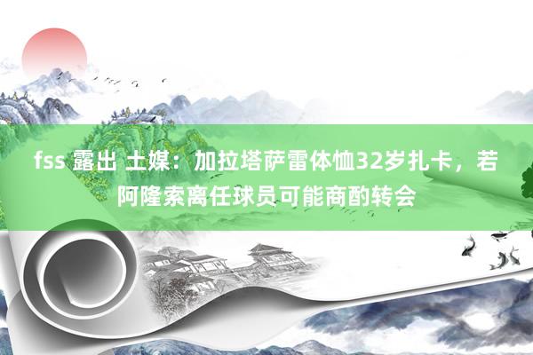 fss 露出 土媒：加拉塔萨雷体恤32岁扎卡，若阿隆索离任球员可能商酌转会