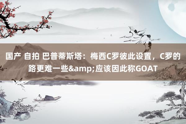 国产 自拍 巴普蒂斯塔：梅西C罗彼此设置，C罗的路更难一些&应该因此称GOAT