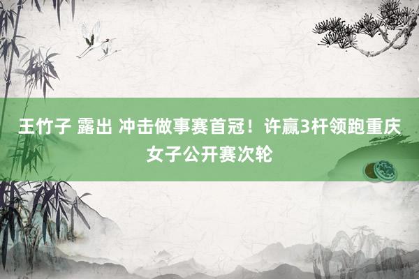 王竹子 露出 冲击做事赛首冠！许赢3杆领跑重庆女子公开赛次轮