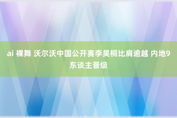 ai 裸舞 沃尔沃中国公开赛李昊桐比肩逾越 内地9东谈主晋级