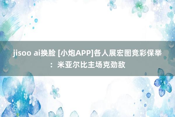 jisoo ai换脸 [小炮APP]各人展宏图竞彩保举：米亚尔比主场克劲敌