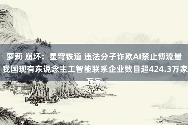 萝莉 崩坏：星穹铁道 违法分子诈欺AI禁止博流量 我国现有东说念主工智能联系企业数目超424.3万家