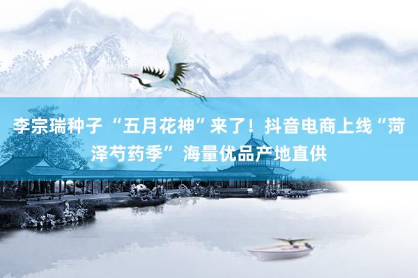 李宗瑞种子 “五月花神”来了！抖音电商上线“菏泽芍药季” 海量优品产地直供