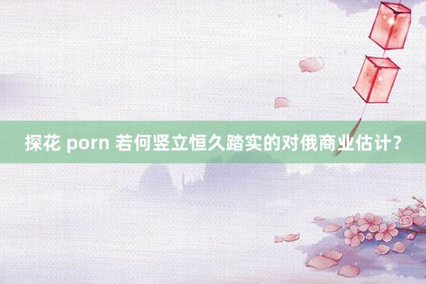 探花 porn 若何竖立恒久踏实的对俄商业估计？