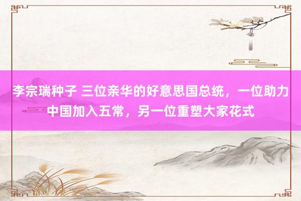 李宗瑞种子 三位亲华的好意思国总统，一位助力中国加入五常，另一位重塑大家花式