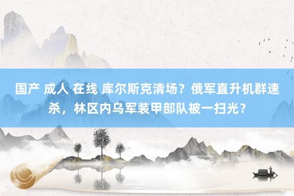 国产 成人 在线 库尔斯克清场？俄军直升机群速杀，林区内乌军装甲部队被一扫光？