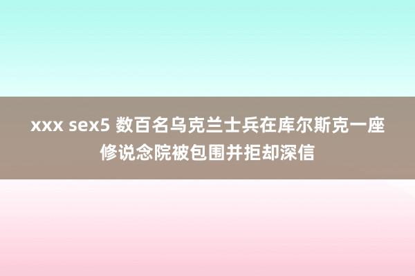 xxx sex5 数百名乌克兰士兵在库尔斯克一座修说念院被包围并拒却深信