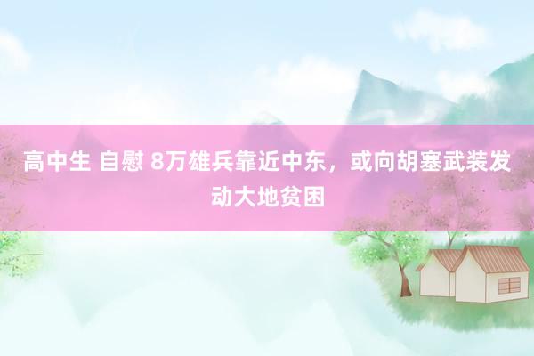 高中生 自慰 8万雄兵靠近中东，或向胡塞武装发动大地贫困