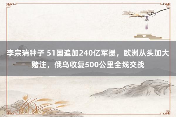 李宗瑞种子 51国追加240亿军援，欧洲从头加大赌注，俄乌收复500公里全线交战