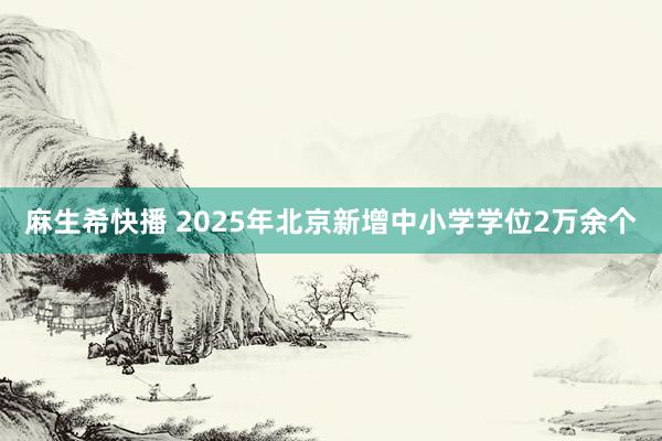 麻生希快播 2025年北京新增中小学学位2万余个