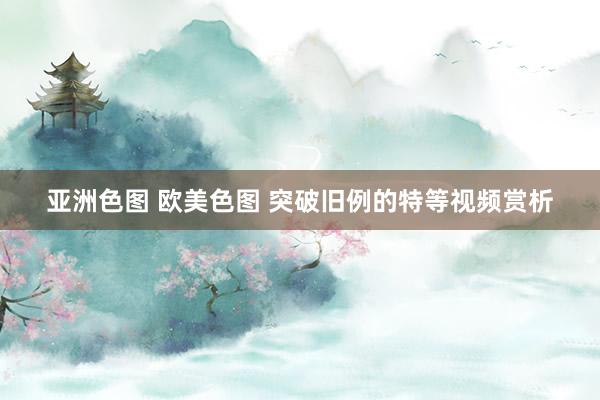 亚洲色图 欧美色图 突破旧例的特等视频赏析