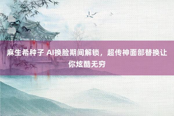 麻生希种子 AI换脸期间解锁，超传神面部替换让你炫酷无穷