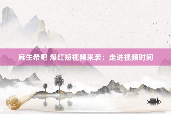 麻生希吧 爆红短视频来袭：走进视频时间