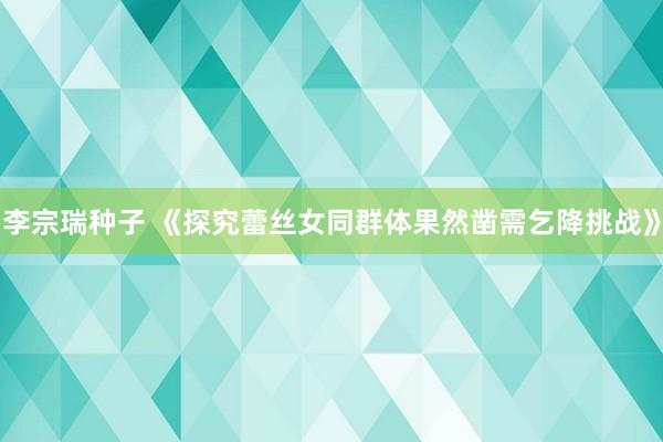 李宗瑞种子 《探究蕾丝女同群体果然凿需乞降挑战》