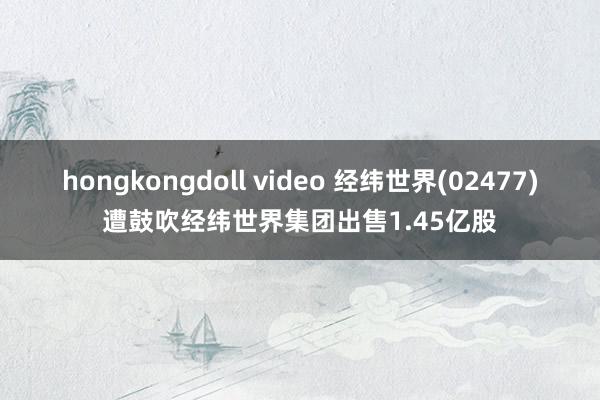 hongkongdoll video 经纬世界(02477)遭鼓吹经纬世界集团出售1.45亿股