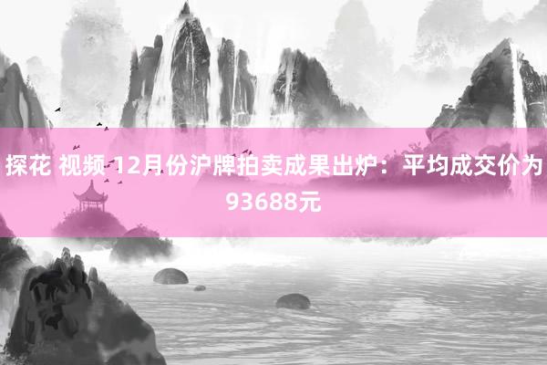 探花 视频 12月份沪牌拍卖成果出炉：平均成交价为93688元