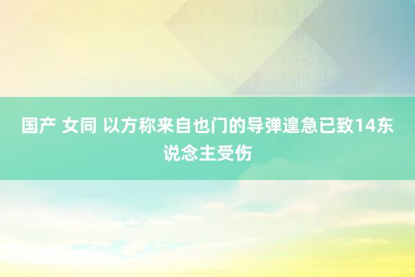 国产 女同 以方称来自也门的导弹遑急已致14东说念主受伤