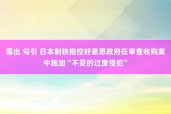 露出 勾引 日本制铁指控好意思政府在审查收购案中施加“不妥的过度侵犯”