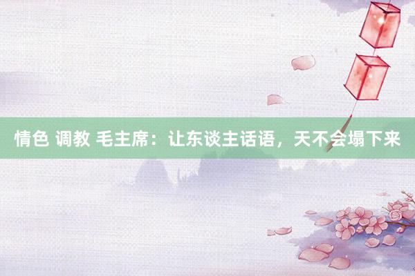 情色 调教 毛主席：让东谈主话语，天不会塌下来