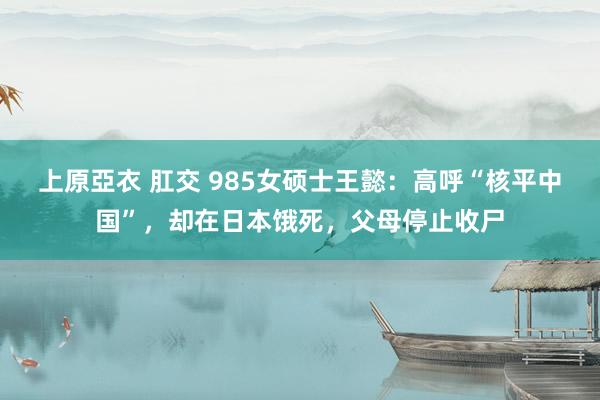 上原亞衣 肛交 985女硕士王懿：高呼“核平中国”，却在日本饿死，父母停止收尸