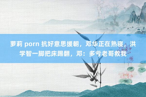 萝莉 porn 抗好意思援朝，邓华正在熟寝，洪学智一脚把床踢翻，邓：多亏老哥救我