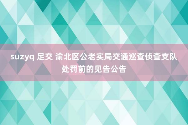 suzyq 足交 渝北区公老实局交通巡查侦查支队处罚前的见告公告