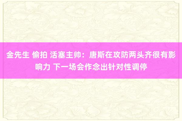金先生 偷拍 活塞主帅：唐斯在攻防两头齐很有影响力 下一场会作念出针对性调停