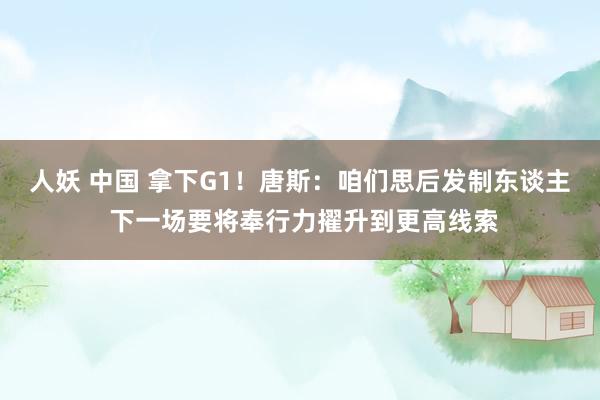 人妖 中国 拿下G1！唐斯：咱们思后发制东谈主 下一场要将奉行力擢升到更高线索