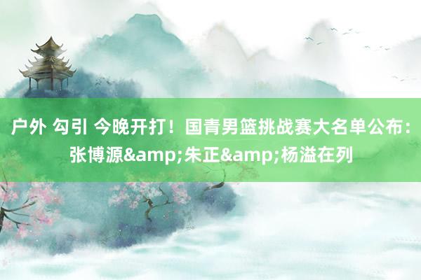户外 勾引 今晚开打！国青男篮挑战赛大名单公布：张博源&朱正&杨溢在列
