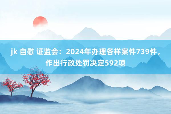 jk 自慰 证监会：2024年办理各样案件739件，作出行政处罚决定592项