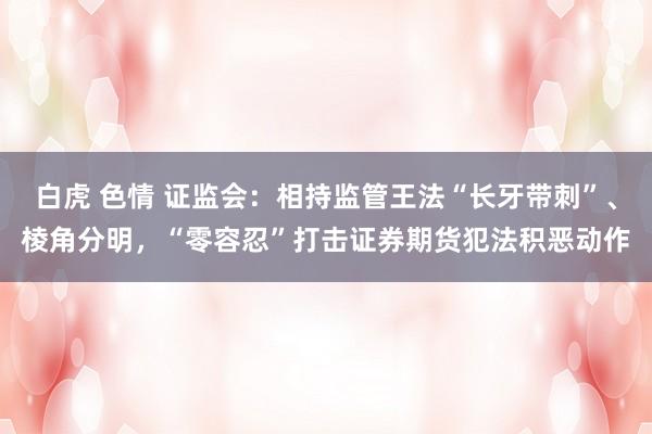 白虎 色情 证监会：相持监管王法“长牙带刺”、棱角分明，“零容忍”打击证券期货犯法积恶动作