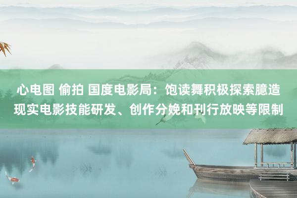 心电图 偷拍 国度电影局：饱读舞积极探索臆造现实电影技能研发、创作分娩和刊行放映等限制