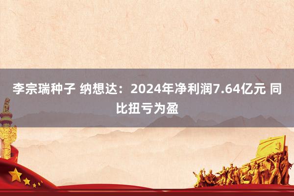 李宗瑞种子 纳想达：2024年净利润7.64亿元 同比扭亏为盈