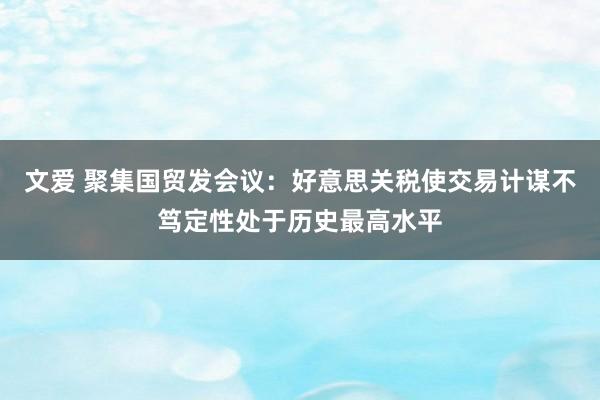 文爱 聚集国贸发会议：好意思关税使交易计谋不笃定性处于历史最高水平