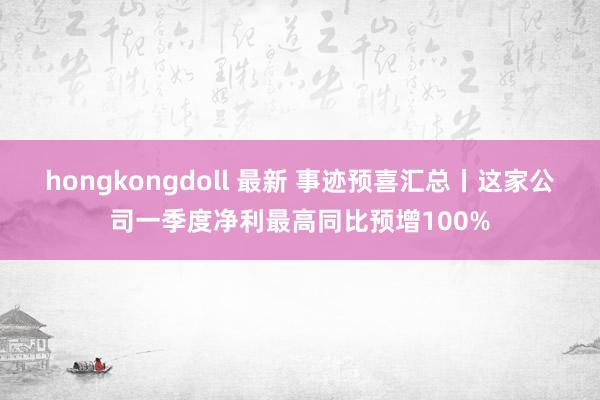 hongkongdoll 最新 事迹预喜汇总丨这家公司一季度净利最高同比预增100%