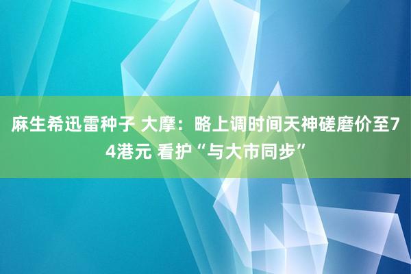 麻生希迅雷种子 大摩：略上调时间天神磋磨价至74港元 看护“与大市同步”