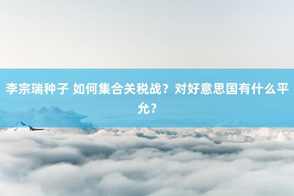 李宗瑞种子 如何集合关税战？对好意思国有什么平允？