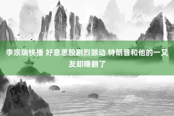 李宗瑞快播 好意思股剧烈颤动 特朗普和他的一又友却赚翻了