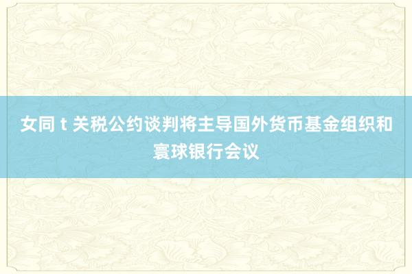 女同 t 关税公约谈判将主导国外货币基金组织和寰球银行会议