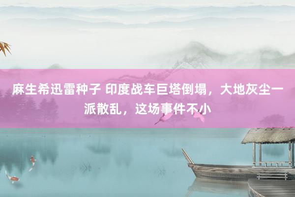 麻生希迅雷种子 印度战车巨塔倒塌，大地灰尘一派散乱，这场事件不小