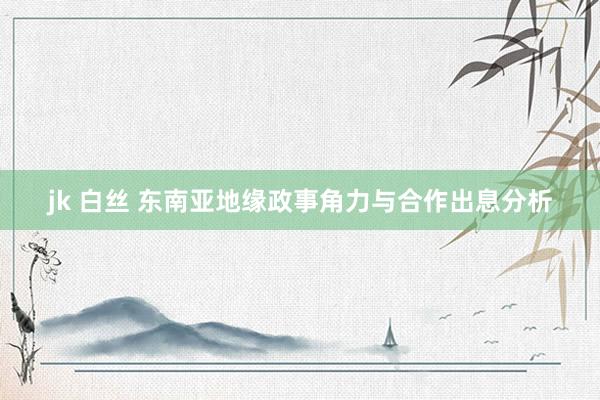 jk 白丝 东南亚地缘政事角力与合作出息分析