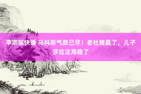 李宗瑞快播 马科斯气数已尽！老杜赌赢了，儿子莎拉这局稳了